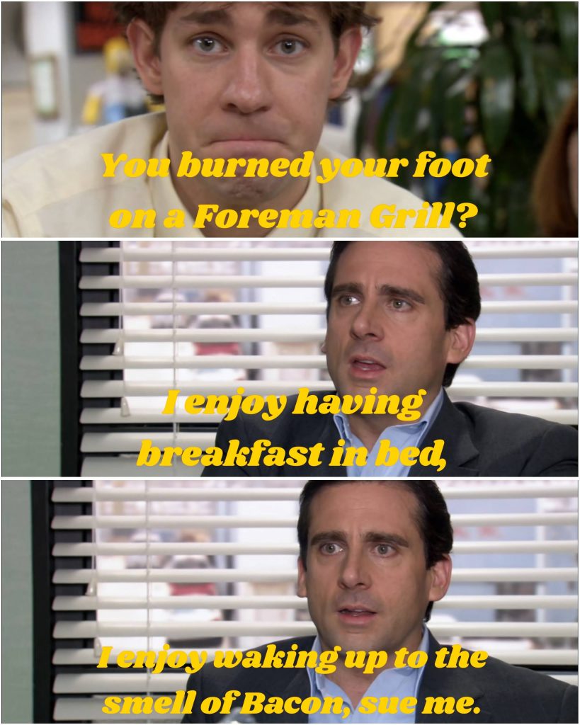 When Michael Scott burned his foot on the George Foreman grill claiming he loves the smell of Bacon
